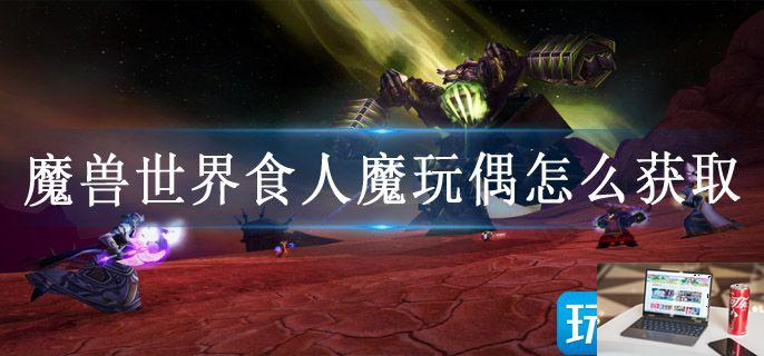 魔兽世界食人魔玩偶怎么获取-第1张图片-零力游戏日记