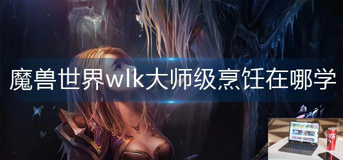 魔兽世界wlk大师级烹饪在哪学-第1张图片-零力游戏日记